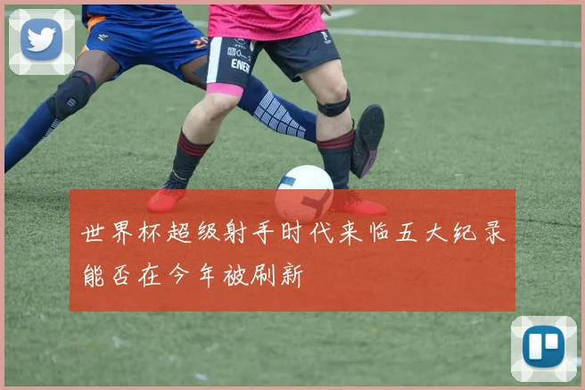 世界杯超级射手时代来临五大纪录能否在今年被刷新