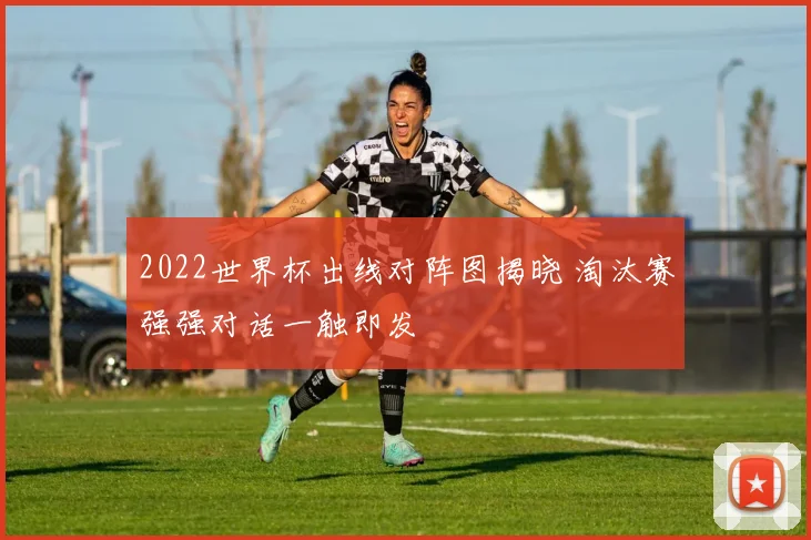 2022世界杯出线对阵图揭晓 淘汰赛强强对话一触即发