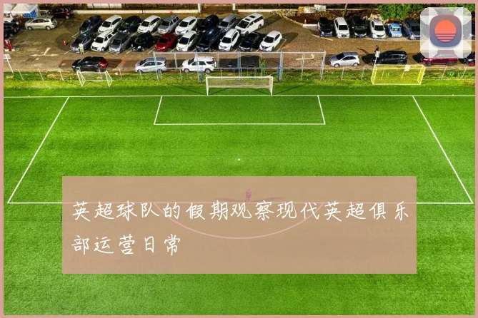 英超球队的假期观察现代英超俱乐部运营日常