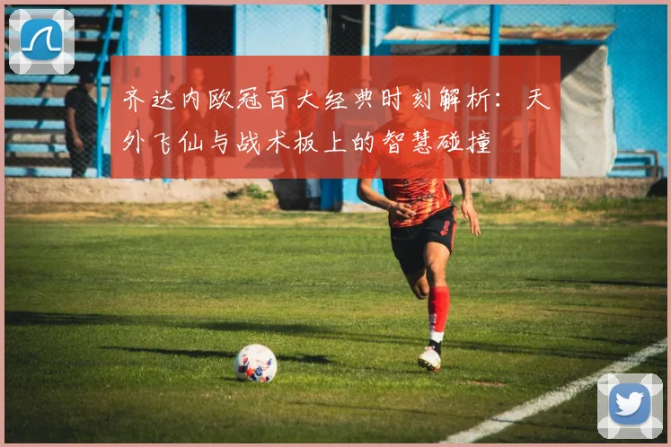 齐达内欧冠百大经典时刻解析：天外飞仙与战术板上的智慧碰撞