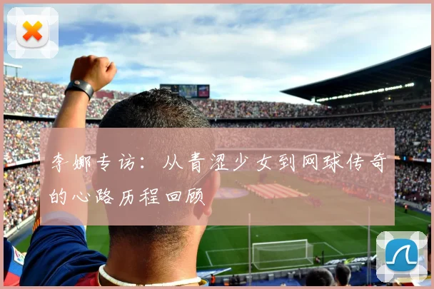 李娜专访：从青涩少女到网球传奇的心路历程回顾