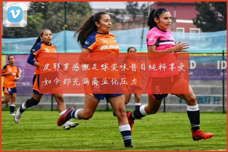 皮耶罗感慨足球变味昔日纯粹享受如今却充满商业化压力