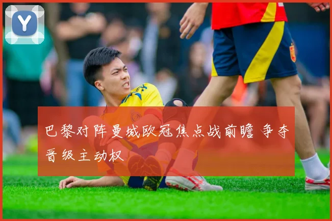 巴黎对阵曼城欧冠焦点战前瞻 争夺晋级主动权