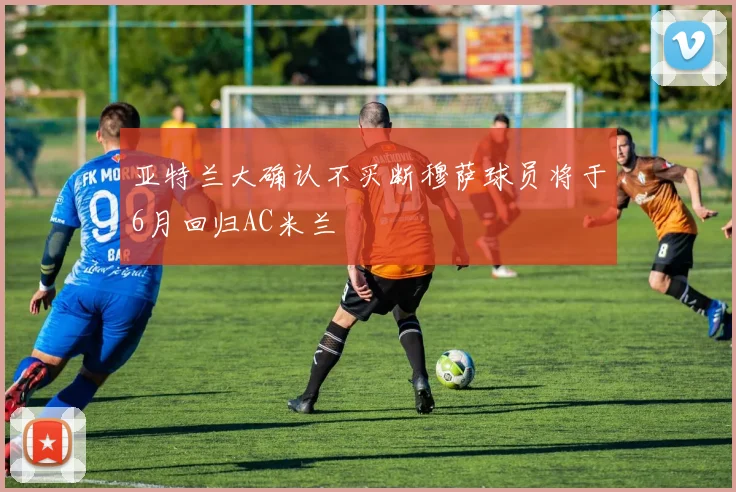 亚特兰大确认不买断穆萨球员将于6月回归AC米兰