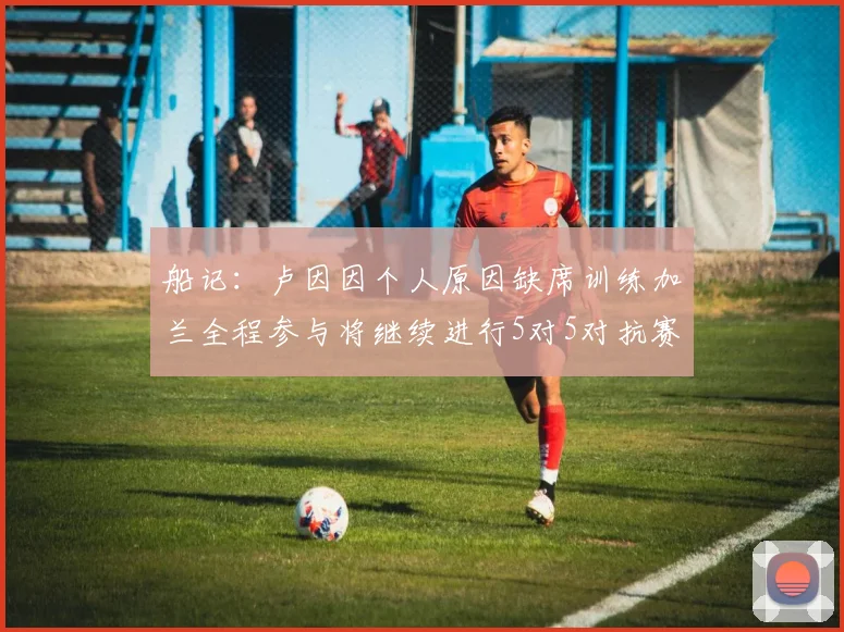 船记：卢因因个人原因缺席训练加兰全程参与将继续进行5对5对抗赛